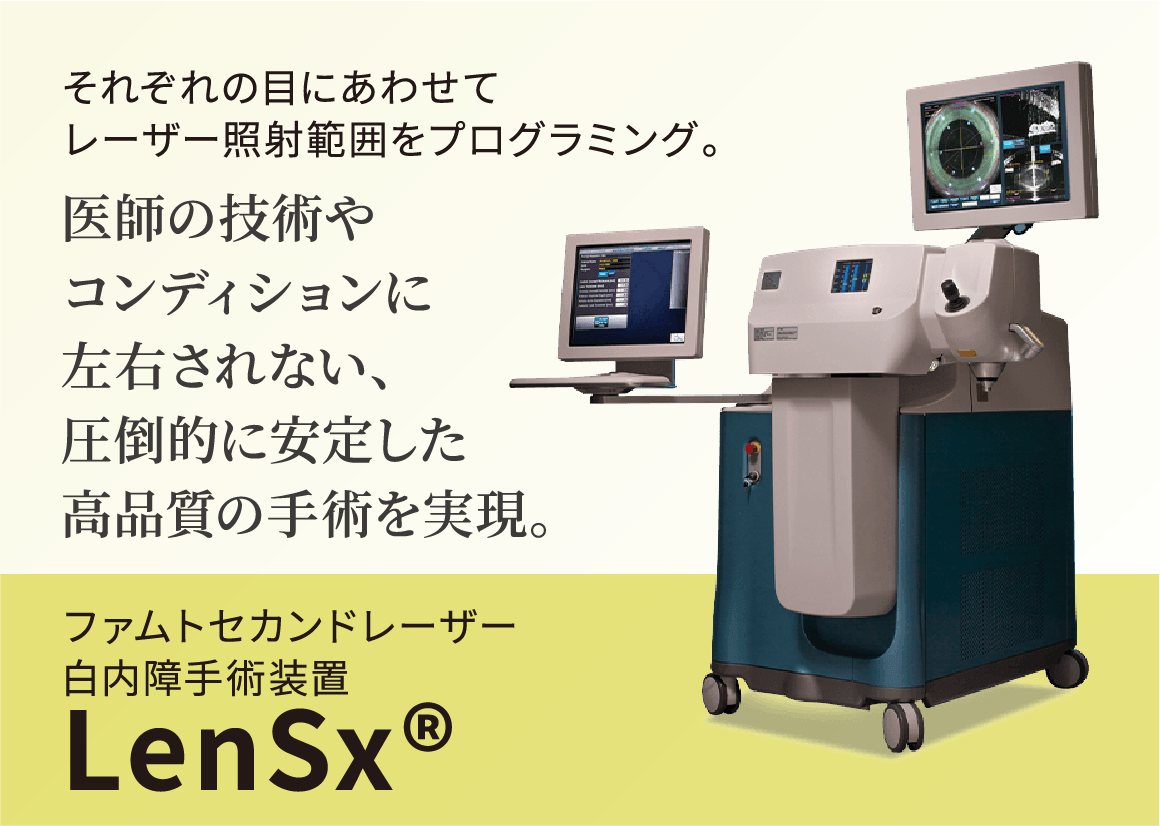 それぞれの目にあわせてレーザー照射範囲をプログラミング。医師の技術やコンディションに左右されない、圧倒的に安定した高品質の手術を再現。ファムトセカンドレーザー白内障手術装置LenSx®