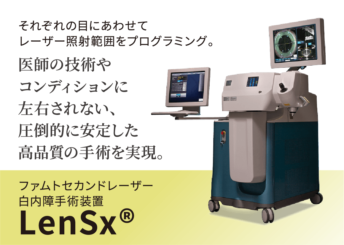 それぞれの目にあわせてレーザー照射範囲をプログラミング。医師の技術やコンディションに左右されない、圧倒的に安定した高品質の手術を再現。ファムトセカンドレーザー白内障手術装置LenSx®