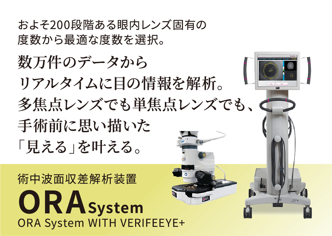 およそ200段階ある眼内レンズ固有の度数から最適な度数を選択。数万件のデータからリアルタイムに目の情報を解析。多焦点レンズでも単焦点レンズでも、手術前に思い描いた「見える」を叶える。術中波面収差解析装置ORASystem ORA System WITH VERIFEEYE+